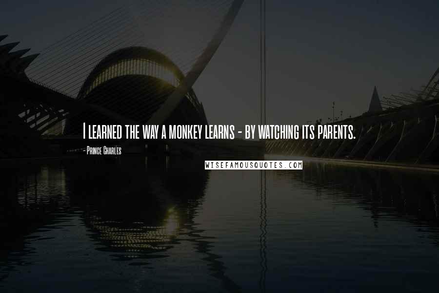 Prince Charles Quotes: I learned the way a monkey learns - by watching its parents.