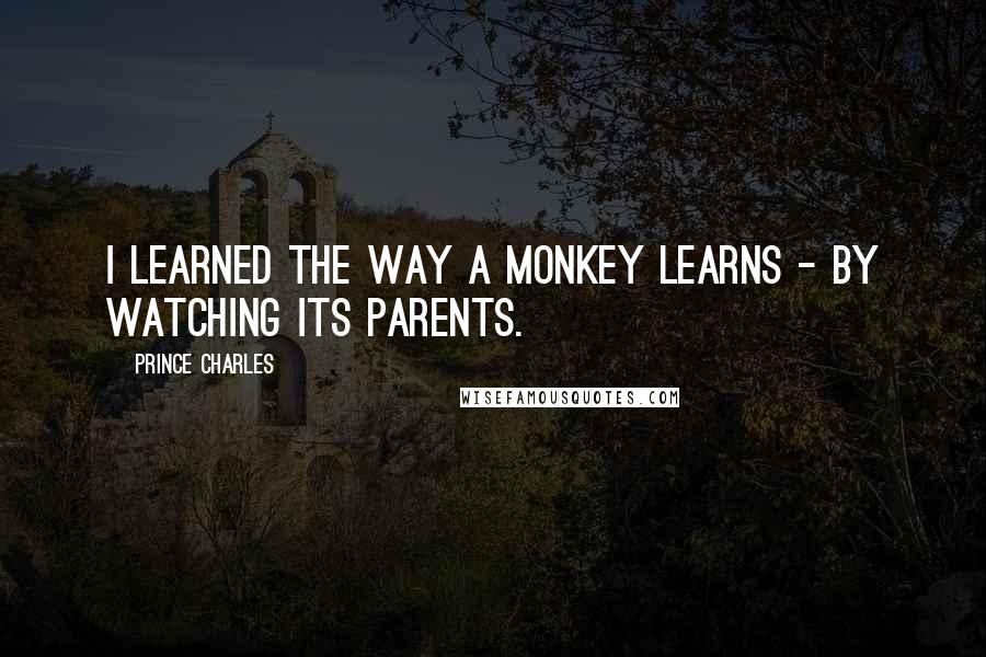 Prince Charles Quotes: I learned the way a monkey learns - by watching its parents.