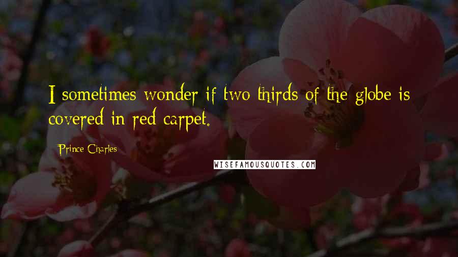 Prince Charles Quotes: I sometimes wonder if two thirds of the globe is covered in red carpet.