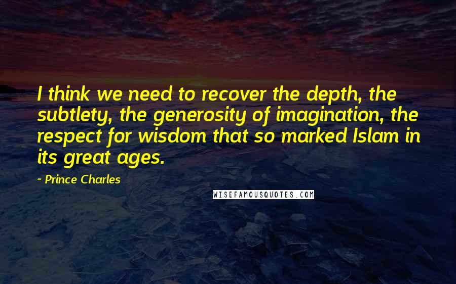 Prince Charles Quotes: I think we need to recover the depth, the subtlety, the generosity of imagination, the respect for wisdom that so marked Islam in its great ages.