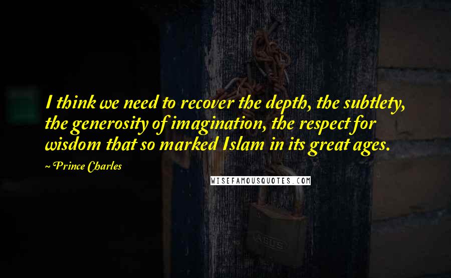 Prince Charles Quotes: I think we need to recover the depth, the subtlety, the generosity of imagination, the respect for wisdom that so marked Islam in its great ages.