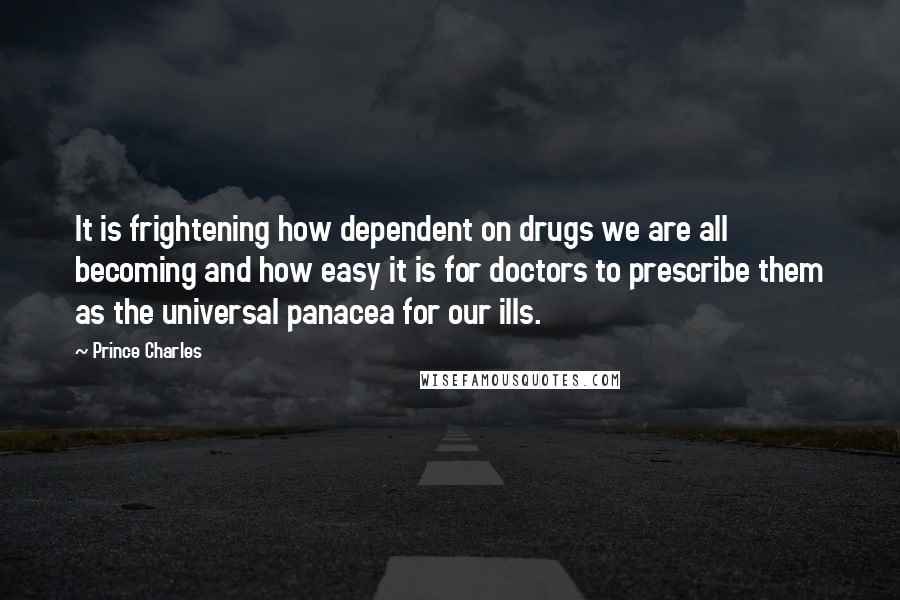 Prince Charles Quotes: It is frightening how dependent on drugs we are all becoming and how easy it is for doctors to prescribe them as the universal panacea for our ills.