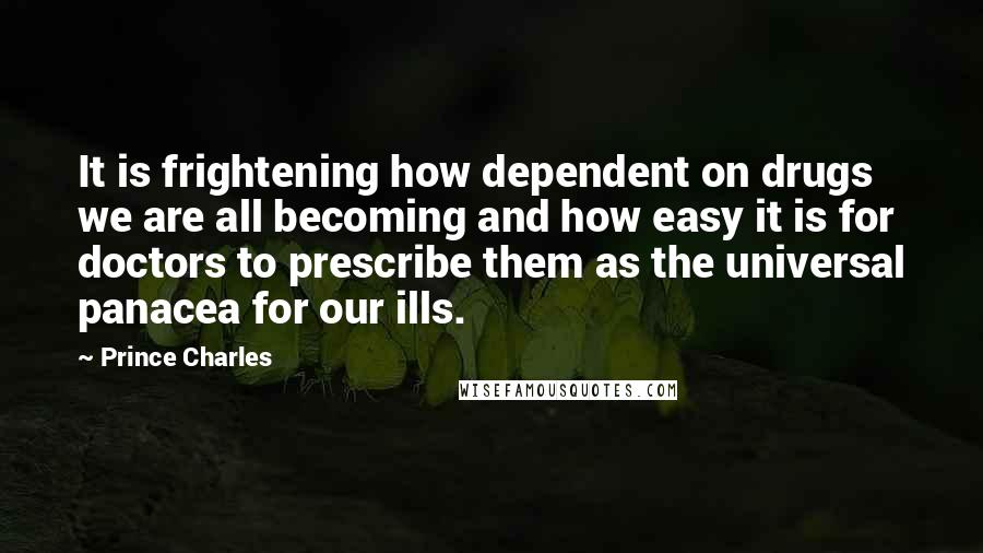 Prince Charles Quotes: It is frightening how dependent on drugs we are all becoming and how easy it is for doctors to prescribe them as the universal panacea for our ills.