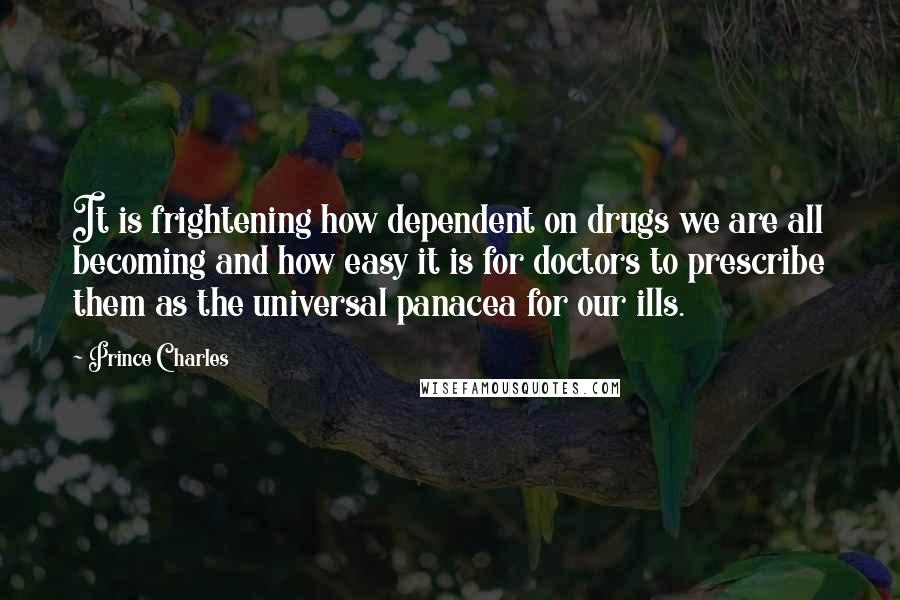 Prince Charles Quotes: It is frightening how dependent on drugs we are all becoming and how easy it is for doctors to prescribe them as the universal panacea for our ills.