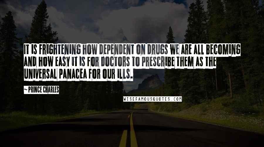 Prince Charles Quotes: It is frightening how dependent on drugs we are all becoming and how easy it is for doctors to prescribe them as the universal panacea for our ills.