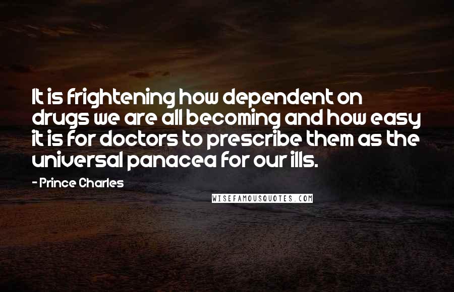 Prince Charles Quotes: It is frightening how dependent on drugs we are all becoming and how easy it is for doctors to prescribe them as the universal panacea for our ills.