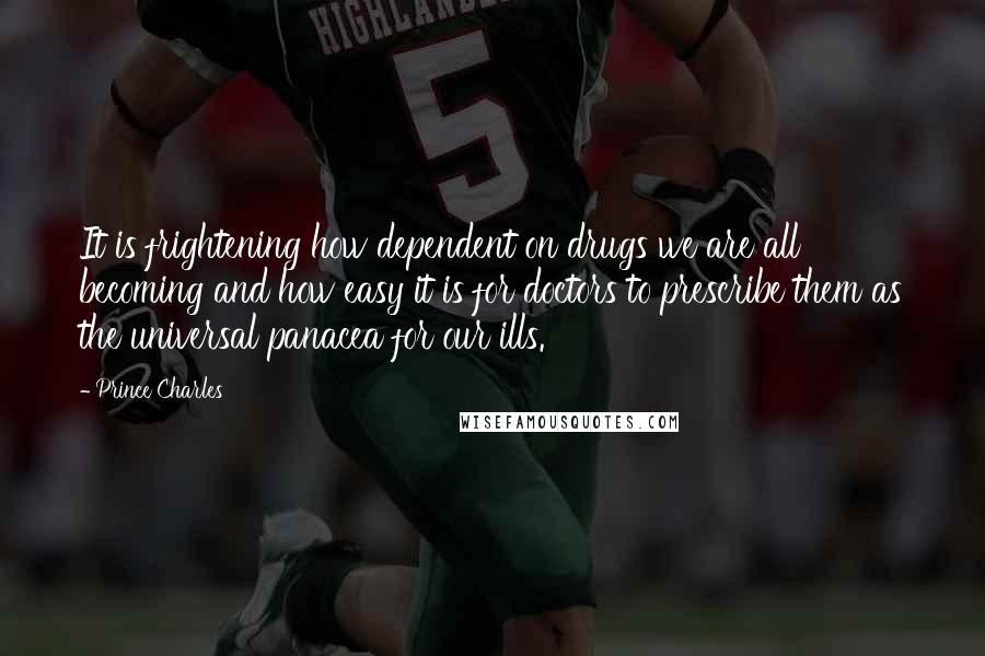 Prince Charles Quotes: It is frightening how dependent on drugs we are all becoming and how easy it is for doctors to prescribe them as the universal panacea for our ills.