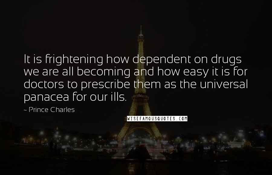 Prince Charles Quotes: It is frightening how dependent on drugs we are all becoming and how easy it is for doctors to prescribe them as the universal panacea for our ills.