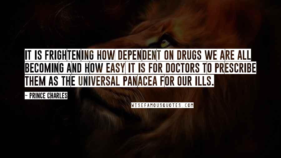 Prince Charles Quotes: It is frightening how dependent on drugs we are all becoming and how easy it is for doctors to prescribe them as the universal panacea for our ills.