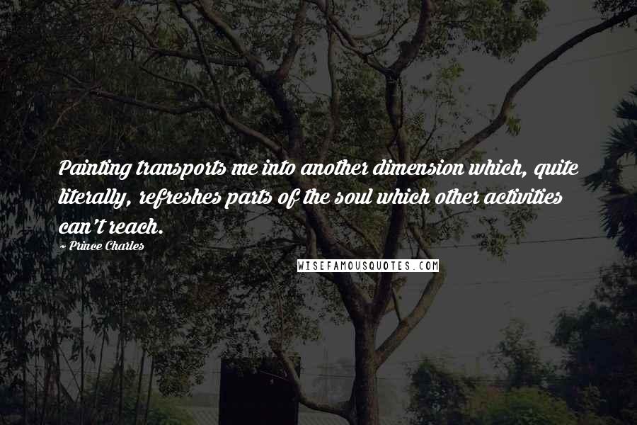 Prince Charles Quotes: Painting transports me into another dimension which, quite literally, refreshes parts of the soul which other activities can't reach.