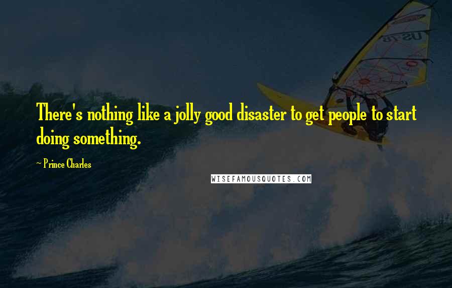 Prince Charles Quotes: There's nothing like a jolly good disaster to get people to start doing something.