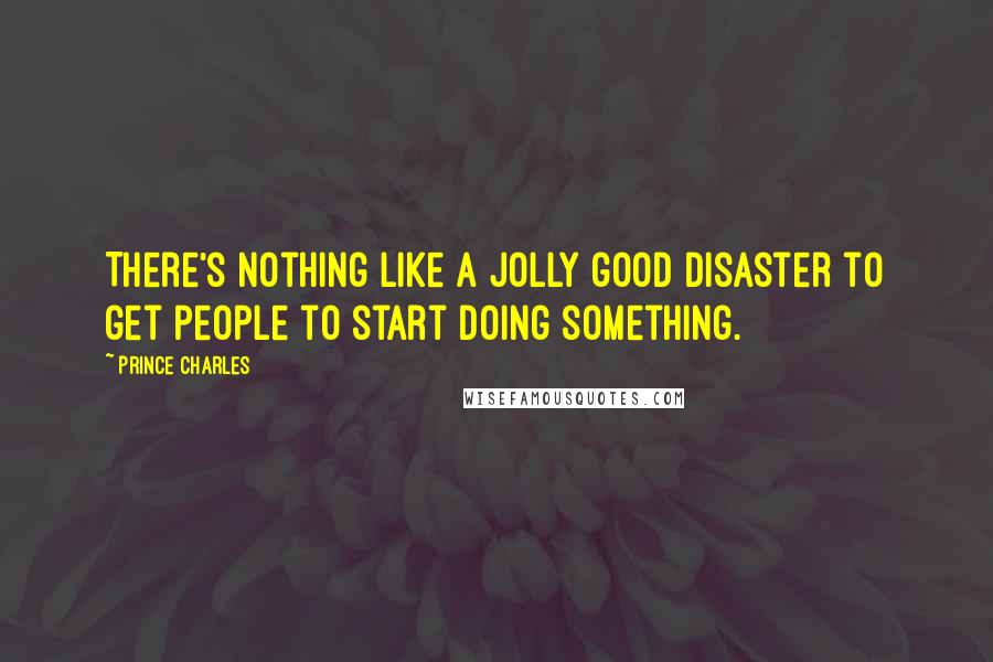 Prince Charles Quotes: There's nothing like a jolly good disaster to get people to start doing something.