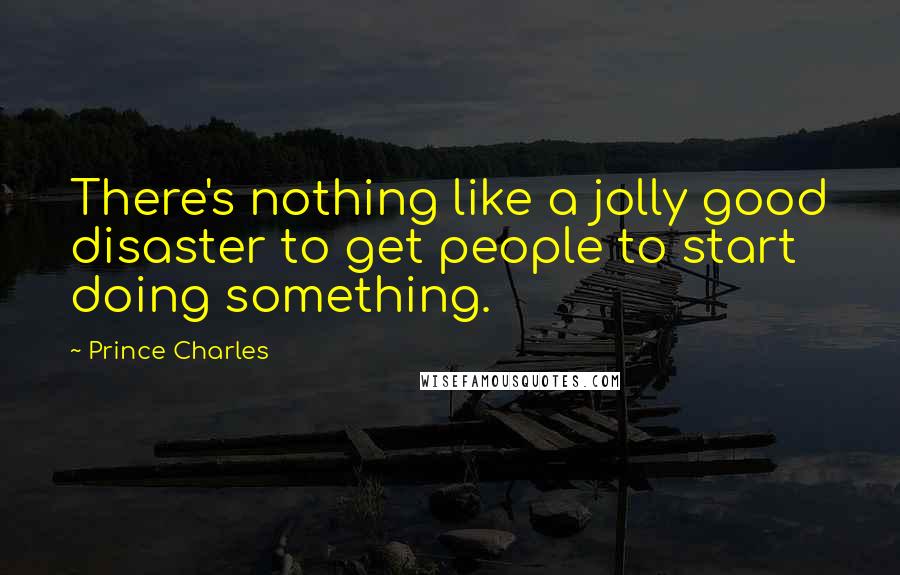 Prince Charles Quotes: There's nothing like a jolly good disaster to get people to start doing something.