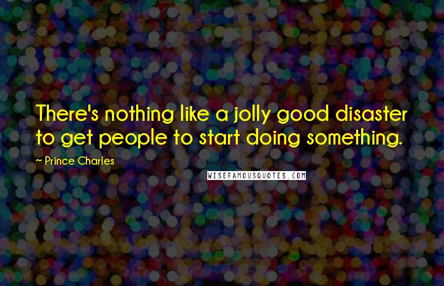 Prince Charles Quotes: There's nothing like a jolly good disaster to get people to start doing something.