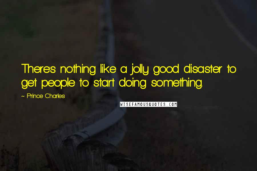 Prince Charles Quotes: There's nothing like a jolly good disaster to get people to start doing something.