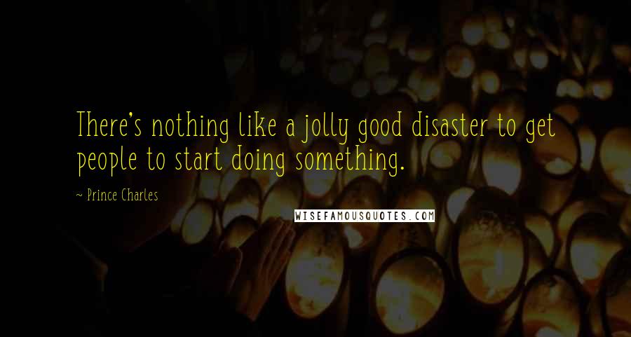 Prince Charles Quotes: There's nothing like a jolly good disaster to get people to start doing something.