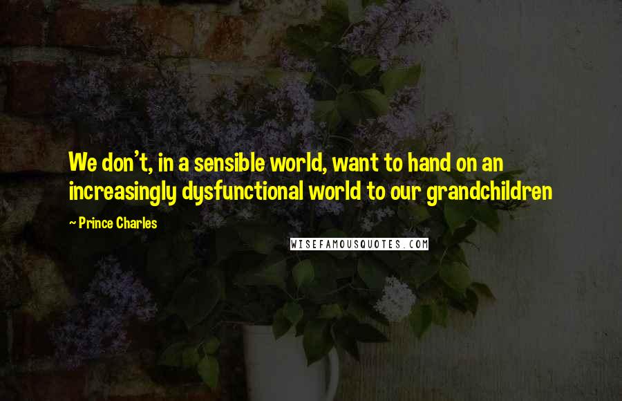 Prince Charles Quotes: We don't, in a sensible world, want to hand on an increasingly dysfunctional world to our grandchildren