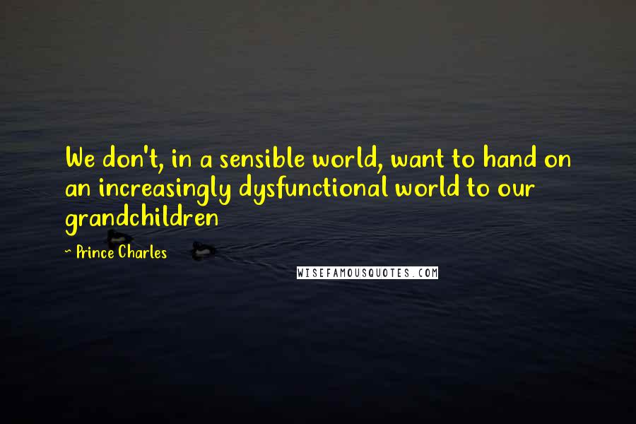 Prince Charles Quotes: We don't, in a sensible world, want to hand on an increasingly dysfunctional world to our grandchildren