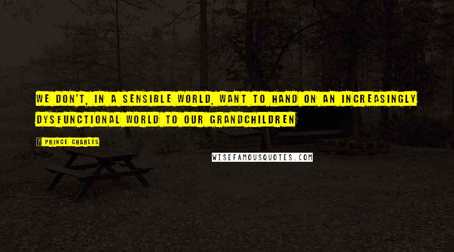 Prince Charles Quotes: We don't, in a sensible world, want to hand on an increasingly dysfunctional world to our grandchildren