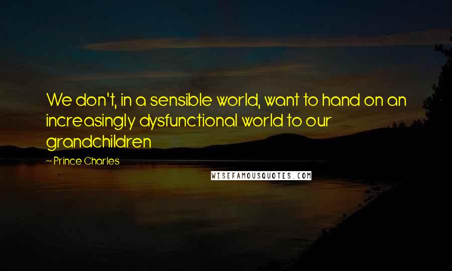 Prince Charles Quotes: We don't, in a sensible world, want to hand on an increasingly dysfunctional world to our grandchildren