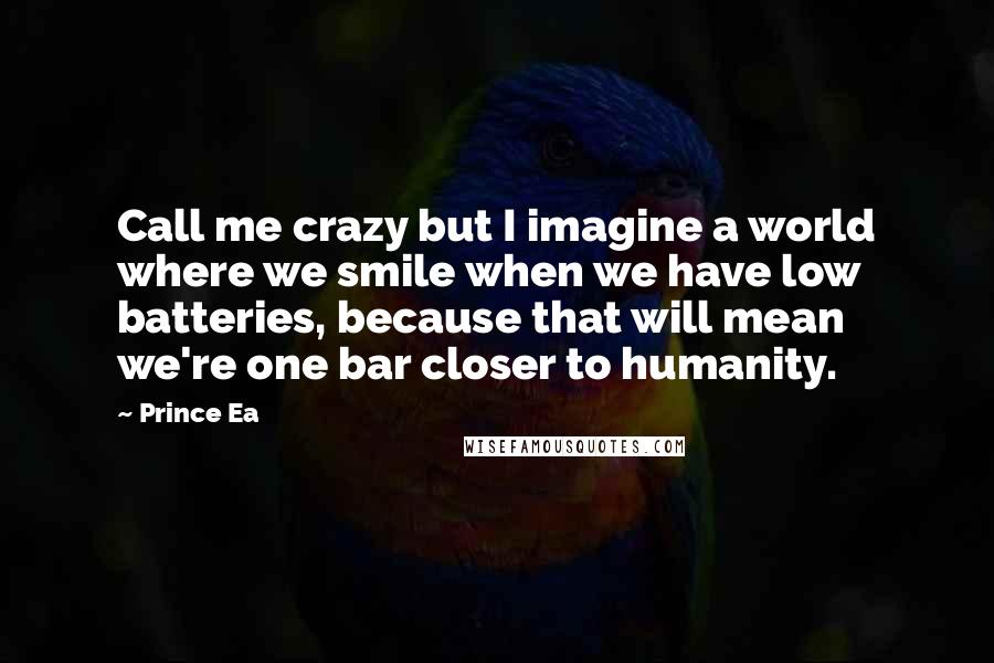 Prince Ea Quotes: Call me crazy but I imagine a world where we smile when we have low batteries, because that will mean we're one bar closer to humanity.