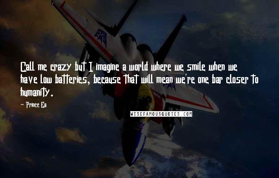 Prince Ea Quotes: Call me crazy but I imagine a world where we smile when we have low batteries, because that will mean we're one bar closer to humanity.