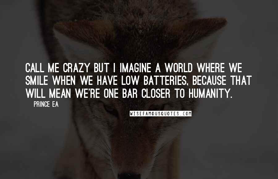 Prince Ea Quotes: Call me crazy but I imagine a world where we smile when we have low batteries, because that will mean we're one bar closer to humanity.