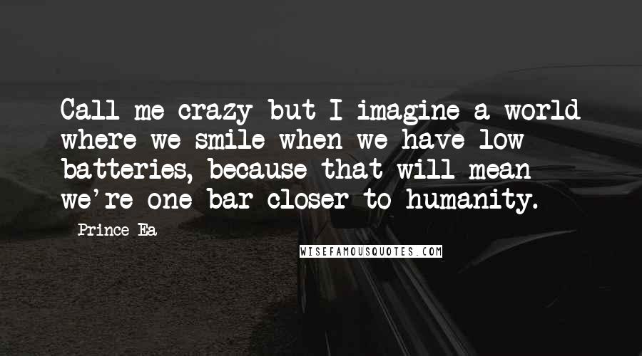 Prince Ea Quotes: Call me crazy but I imagine a world where we smile when we have low batteries, because that will mean we're one bar closer to humanity.