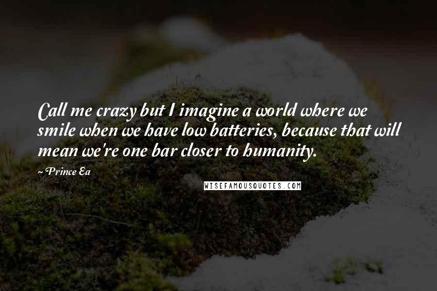 Prince Ea Quotes: Call me crazy but I imagine a world where we smile when we have low batteries, because that will mean we're one bar closer to humanity.