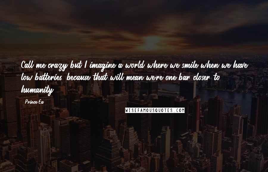 Prince Ea Quotes: Call me crazy but I imagine a world where we smile when we have low batteries, because that will mean we're one bar closer to humanity.