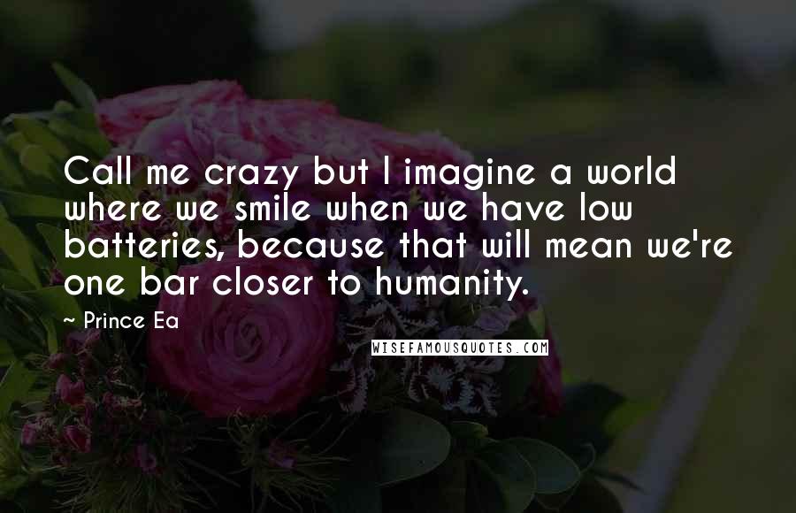 Prince Ea Quotes: Call me crazy but I imagine a world where we smile when we have low batteries, because that will mean we're one bar closer to humanity.