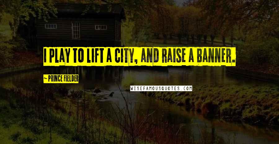 Prince Fielder Quotes: I play to lift a city, and raise a banner.