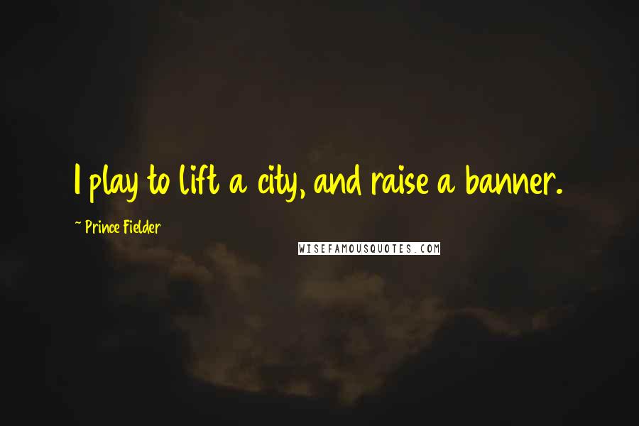 Prince Fielder Quotes: I play to lift a city, and raise a banner.
