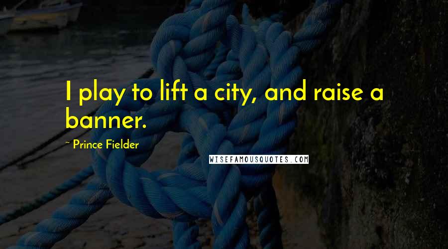 Prince Fielder Quotes: I play to lift a city, and raise a banner.