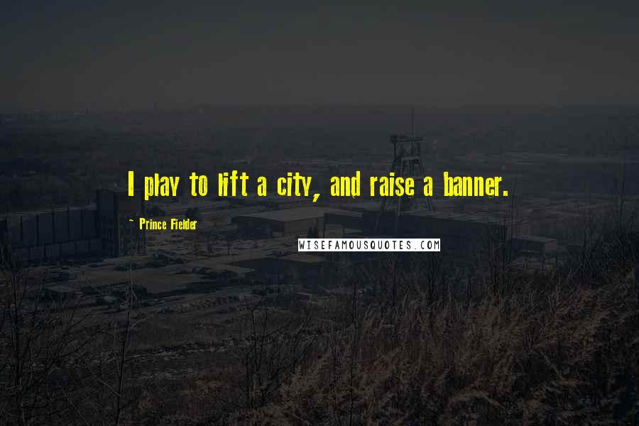 Prince Fielder Quotes: I play to lift a city, and raise a banner.