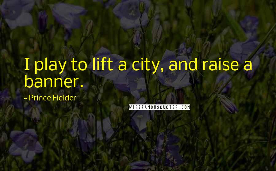 Prince Fielder Quotes: I play to lift a city, and raise a banner.