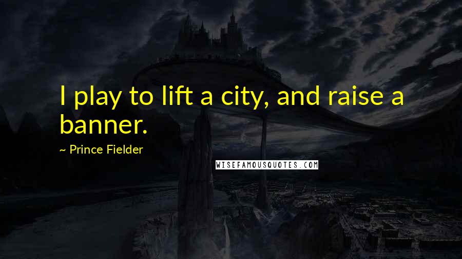 Prince Fielder Quotes: I play to lift a city, and raise a banner.