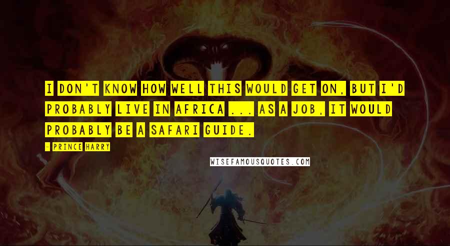 Prince Harry Quotes: I don't know how well this would get on, but I'd probably live in Africa ... as a job, it would probably be a safari guide.