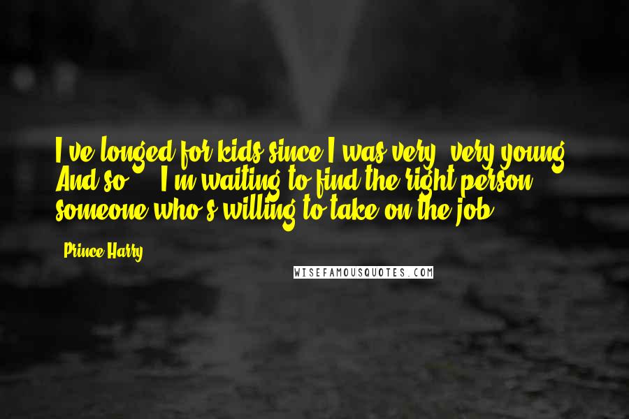 Prince Harry Quotes: I've longed for kids since I was very, very young. And so ... I'm waiting to find the right person, someone who's willing to take on the job.