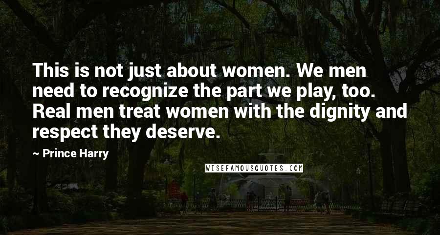 Prince Harry Quotes: This is not just about women. We men need to recognize the part we play, too. Real men treat women with the dignity and respect they deserve.