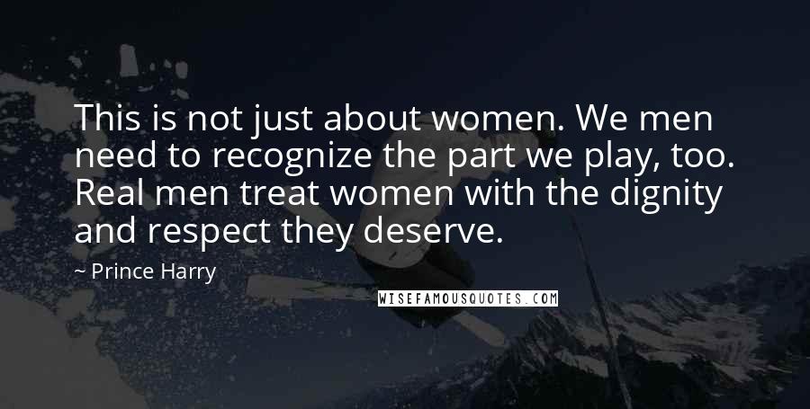 Prince Harry Quotes: This is not just about women. We men need to recognize the part we play, too. Real men treat women with the dignity and respect they deserve.