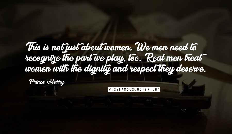 Prince Harry Quotes: This is not just about women. We men need to recognize the part we play, too. Real men treat women with the dignity and respect they deserve.