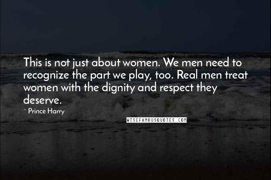 Prince Harry Quotes: This is not just about women. We men need to recognize the part we play, too. Real men treat women with the dignity and respect they deserve.