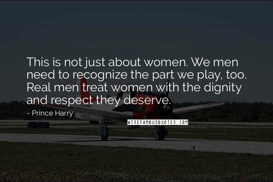 Prince Harry Quotes: This is not just about women. We men need to recognize the part we play, too. Real men treat women with the dignity and respect they deserve.