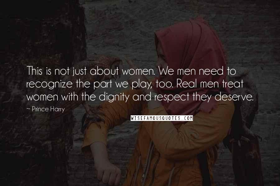 Prince Harry Quotes: This is not just about women. We men need to recognize the part we play, too. Real men treat women with the dignity and respect they deserve.