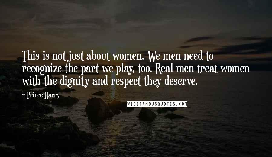 Prince Harry Quotes: This is not just about women. We men need to recognize the part we play, too. Real men treat women with the dignity and respect they deserve.