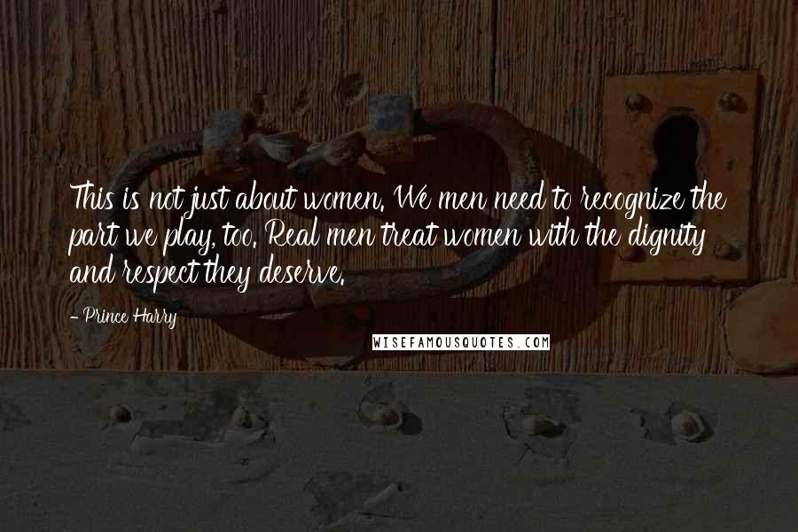 Prince Harry Quotes: This is not just about women. We men need to recognize the part we play, too. Real men treat women with the dignity and respect they deserve.