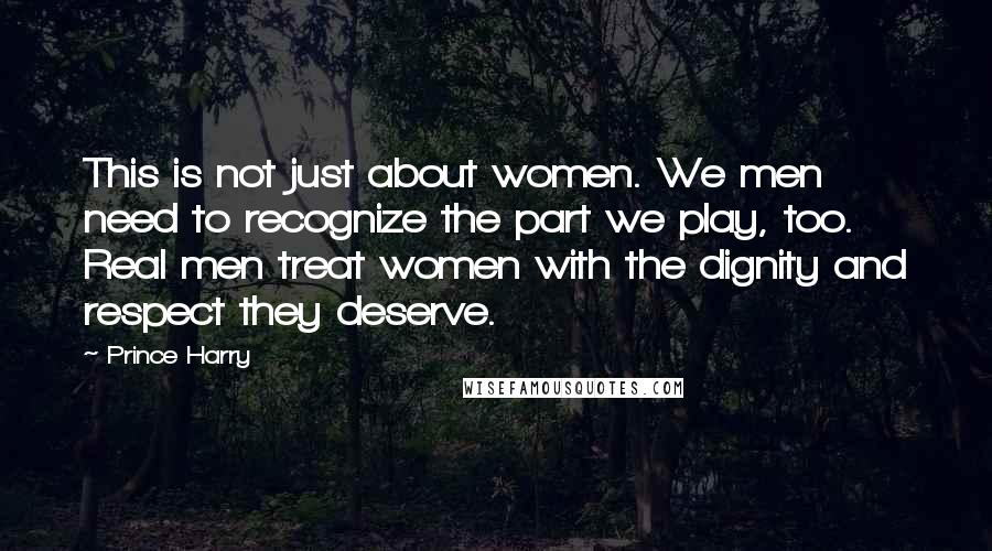 Prince Harry Quotes: This is not just about women. We men need to recognize the part we play, too. Real men treat women with the dignity and respect they deserve.