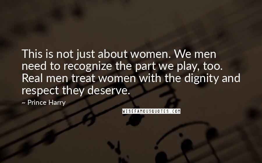 Prince Harry Quotes: This is not just about women. We men need to recognize the part we play, too. Real men treat women with the dignity and respect they deserve.