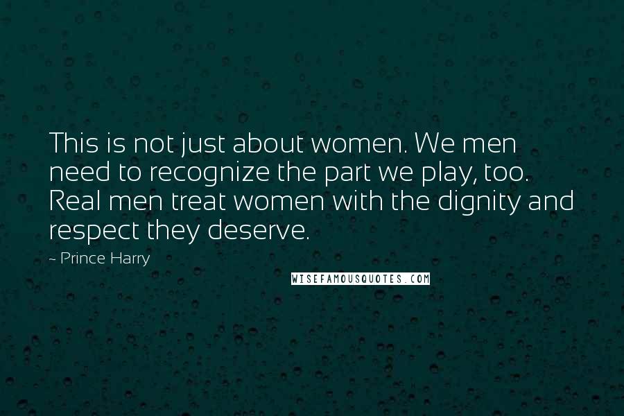 Prince Harry Quotes: This is not just about women. We men need to recognize the part we play, too. Real men treat women with the dignity and respect they deserve.